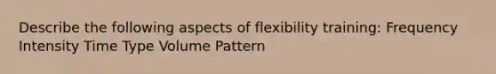 Describe the following aspects of flexibility training: Frequency Intensity Time Type Volume Pattern