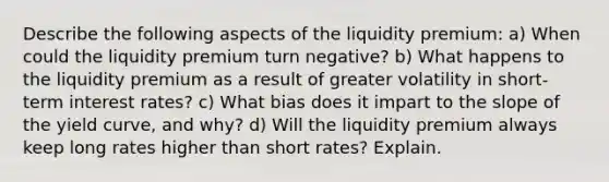 Describe the following aspects of the liquidity premium: a) When could the liquidity premium turn negative? b) What happens to the liquidity premium as a result of greater volatility in short-term interest rates? c) What bias does it impart to the slope of the yield curve, and why? d) Will the liquidity premium always keep long rates higher than short rates? Explain.