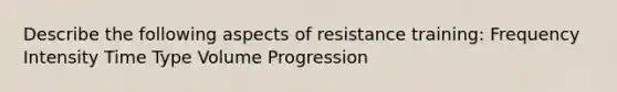 Describe the following aspects of resistance training: Frequency Intensity Time Type Volume Progression