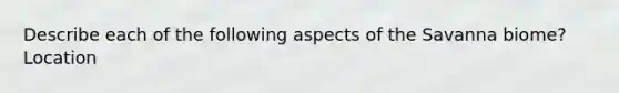 Describe each of the following aspects of the Savanna biome? Location