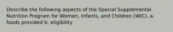 Describe the following aspects of the Special Supplemental Nutrition Program for Women, Infants, and Children (WIC). a. foods provided b. eligibility