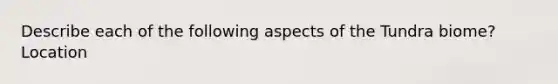 Describe each of the following aspects of the Tundra biome? Location