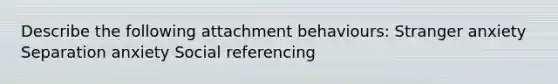 Describe the following attachment behaviours: Stranger anxiety Separation anxiety Social referencing