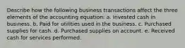 Describe how the following business transactions affect the three elements of the accounting equation: a. Invested cash in business. b. Paid for utilities used in the business. c. Purchased supplies for cash. d. Purchased supplies on account. e. Received cash for services performed.