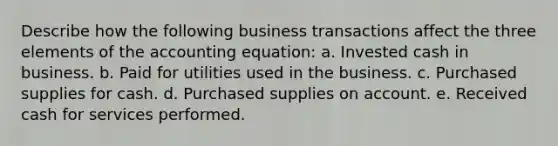 Describe how the following business transactions affect the three elements of the accounting equation: a. Invested cash in business. b. Paid for utilities used in the business. c. Purchased supplies for cash. d. Purchased supplies on account. e. Received cash for services performed.