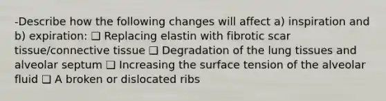 -Describe how the following changes will affect a) inspiration and b) expiration: ❑ Replacing elastin with fibrotic scar tissue/connective tissue ❑ Degradation of the lung tissues and alveolar septum ❑ Increasing the surface tension of the alveolar fluid ❑ A broken or dislocated ribs