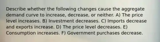 Describe whether the following changes cause the aggregate demand curve to increase, decrease, or neither. A) The price level increases. B) Investment decreases. C) Imports decrease and exports increase. D) The price level decreases. E) Consumption increases. F) Government purchases decrease.