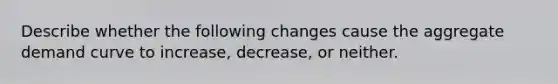 Describe whether the following changes cause the aggregate demand curve to increase, decrease, or neither.