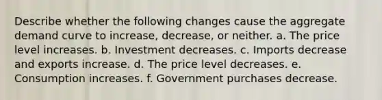 Describe whether the following changes cause the aggregate demand curve to increase, decrease, or neither. a. The price level increases. b. Investment decreases. c. Imports decrease and exports increase. d. The price level decreases. e. Consumption increases. f. Government purchases decrease.