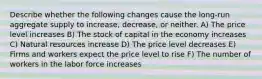 Describe whether the following changes cause the long-run aggregate supply to increase, decrease, or neither. A) The price level increases B) The stock of capital in the economy increases C) Natural resources increase D) The price level decreases E) Firms and workers expect the price level to rise F) The number of workers in the labor force increases