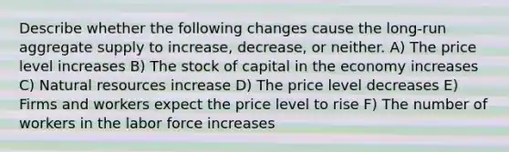 Describe whether the following changes cause the long-run aggregate supply to increase, decrease, or neither. A) The price level increases B) The stock of capital in the economy increases C) Natural resources increase D) The price level decreases E) Firms and workers expect the price level to rise F) The number of workers in the labor force increases