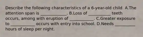 Describe the following characteristics of a 6-year-old child. A.The attention span is _____________. B.Loss of ___________ teeth occurs, among with eruption of ____________. C.Greater exposure to ____________ occurs with entry into school. D.Needs __________ hours of sleep per night.