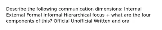 Describe the following communication dimensions: Internal External Formal Informal Hierarchical focus + what are the four components of this? Official Unofficial Written and oral