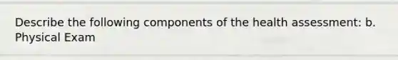 Describe the following components of the health assessment: b. Physical Exam