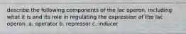 describe the following components of the lac operon, including what it is and its role in regulating the expression of the lac operon. a. operator b. repressor c. inducer