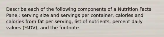 Describe each of the following components of a Nutrition Facts Panel: serving size and servings per container, calories and calories from fat per serving, list of nutrients, percent daily values (%DV), and the footnote