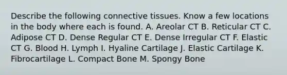 Describe the following connective tissues. Know a few locations in the body where each is found. A. Areolar CT B. Reticular CT C. Adipose CT D. Dense Regular CT E. Dense Irregular CT F. Elastic CT G. Blood H. Lymph I. Hyaline Cartilage J. Elastic Cartilage K. Fibrocartilage L. Compact Bone M. Spongy Bone