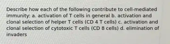 Describe how each of the following contribute to cell-mediated immunity: a. activation of T cells in general b. activation and clonal selection of helper T cells (CD 4 T cells) c. activation and clonal selection of cytotoxic T cells (CD 8 cells) d. elimination of invaders