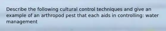 Describe the following cultural control techniques and give an example of an arthropod pest that each aids in controlling: water management