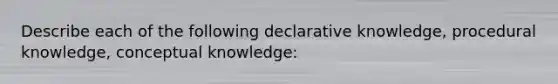 Describe each of the following declarative knowledge, procedural knowledge, conceptual knowledge: