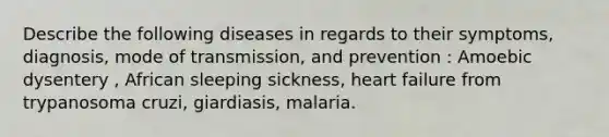 Describe the following diseases in regards to their symptoms, diagnosis, mode of transmission, and prevention : Amoebic dysentery , African sleeping sickness, heart failure from trypanosoma cruzi, giardiasis, malaria.