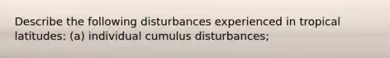 Describe the following disturbances experienced in tropical latitudes: (a) individual cumulus disturbances;