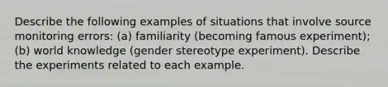 Describe the following examples of situations that involve source monitoring errors: (a) familiarity (becoming famous experiment); (b) world knowledge (gender stereotype experiment). Describe the experiments related to each example.