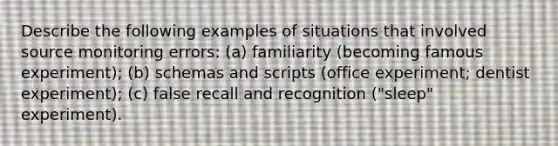 Describe the following examples of situations that involved source monitoring errors: (a) familiarity (becoming famous experiment); (b) schemas and scripts (office experiment; dentist experiment); (c) false recall and recognition ("sleep" experiment).