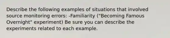 Describe the following examples of situations that involved source monitoring errors: -Familiarity ("Becoming Famous Overnight" experiment) Be sure you can describe the experiments related to each example.