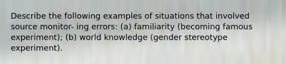 Describe the following examples of situations that involved source monitor- ing errors: (a) familiarity (becoming famous experiment); (b) world knowledge (gender stereotype experiment).