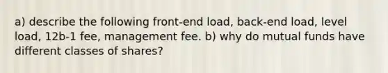 a) describe the following front-end load, back-end load, level load, 12b-1 fee, management fee. b) why do mutual funds have different classes of shares?