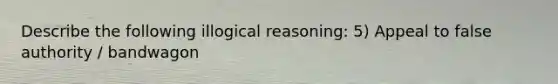 Describe the following illogical reasoning: 5) Appeal to false authority / bandwagon