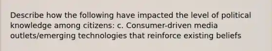 Describe how the following have impacted the level of political knowledge among citizens: c. Consumer-driven media outlets/emerging technologies that reinforce existing beliefs