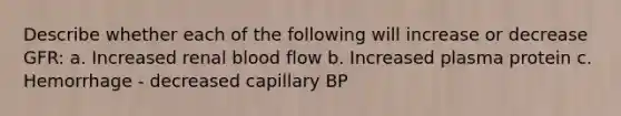 Describe whether each of the following will increase or decrease GFR: a. Increased renal blood flow b. Increased plasma protein c. Hemorrhage - decreased capillary BP