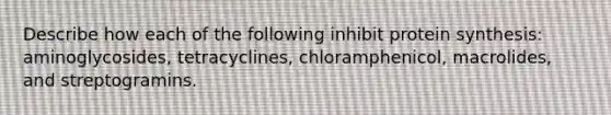 Describe how each of the following inhibit protein synthesis: aminoglycosides, tetracyclines, chloramphenicol, macrolides, and streptogramins.