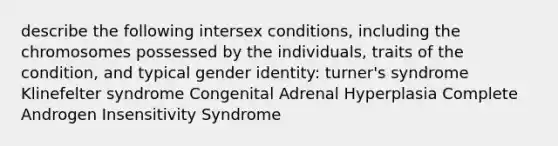 describe the following intersex conditions, including the chromosomes possessed by the individuals, traits of the condition, and typical gender identity: turner's syndrome Klinefelter syndrome Congenital Adrenal Hyperplasia Complete Androgen Insensitivity Syndrome