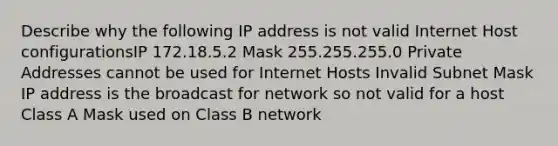 Describe why the following IP address is not valid Internet Host configurationsIP 172.18.5.2 Mask 255.255.255.0 Private Addresses cannot be used for Internet Hosts Invalid Subnet Mask IP address is the broadcast for network so not valid for a host Class A Mask used on Class B network