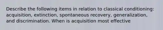 Describe the following items in relation to classical conditioning: acquisition, extinction, spontaneous recovery, generalization, and discrimination. When is acquisition most effective