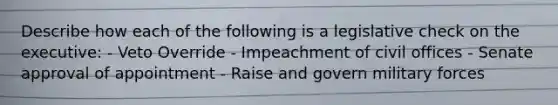 Describe how each of the following is a legislative check on the executive: - Veto Override - Impeachment of civil offices - Senate approval of appointment - Raise and govern military forces