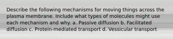 Describe the following mechanisms for moving things across the plasma membrane. Include what types of molecules might use each mechanism and why. a. Passive diffusion b. Facilitated diffusion c. Protein-mediated transport d. Vessicular transport