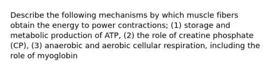 Describe the following mechanisms by which muscle fibers obtain the energy to power contractions; (1) storage and metabolic production of ATP, (2) the role of creatine phosphate (CP), (3) anaerobic and aerobic cellular respiration, including the role of myoglobin