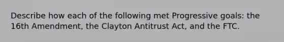 Describe how each of the following met Progressive goals: the 16th Amendment, the Clayton Antitrust Act, and the FTC.