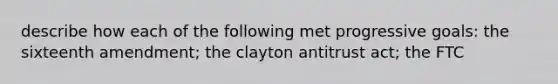 describe how each of the following met progressive goals: the sixteenth amendment; the clayton antitrust act; the FTC