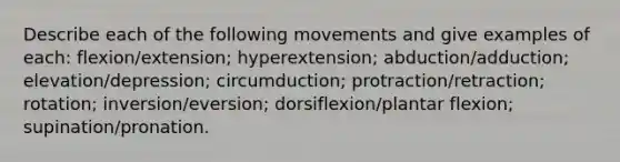 Describe each of the following movements and give examples of each: flexion/extension; hyperextension; abduction/adduction; elevation/depression; circumduction; protraction/retraction; rotation; inversion/eversion; dorsiflexion/plantar flexion; supination/pronation.