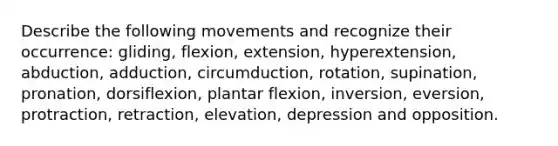 Describe the following movements and recognize their occurrence: gliding, flexion, extension, hyperextension, abduction, adduction, circumduction, rotation, supination, pronation, dorsiflexion, plantar flexion, inversion, eversion, protraction, retraction, elevation, depression and opposition.