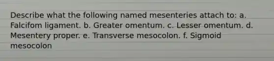 Describe what the following named mesenteries attach to: a. Falcifom ligament. b. Greater omentum. c. Lesser omentum. d. Mesentery proper. e. Transverse mesocolon. f. Sigmoid mesocolon