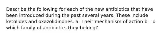 Describe the following for each of the new antibiotics that have been introduced during the past several years. These include ketolides and oxazolidinones. a- Their mechanism of action b- To which family of antibiotics they belong?