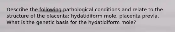 Describe the following pathological conditions and relate to the structure of the placenta: hydatidiform mole, placenta previa. What is the genetic basis for the hydatidiform mole?