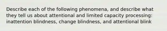 Describe each of the following phenomena, and describe what they tell us about attentional and limited capacity processing: inattention blindness, change blindness, and attentional blink