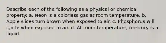 Describe each of the following as a physical or chemical property: a. Neon is a colorless gas at room temperature. b. Apple slices turn brown when exposed to air. c. Phosphorus will ignite when exposed to air. d. At room temperature, mercury is a liquid.